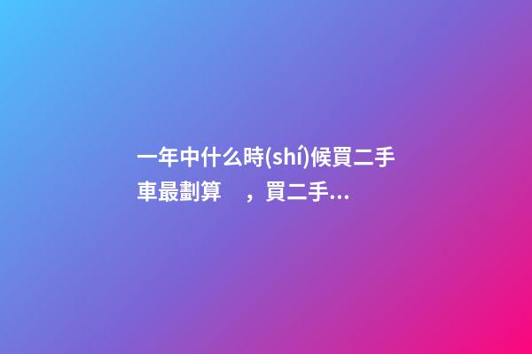 一年中什么時(shí)候買二手車最劃算，買二手車最佳時(shí)間，年前還是年后買